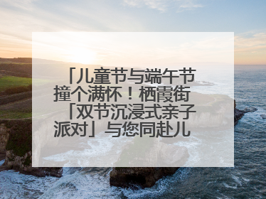 儿童节与端午节撞个满怀!栖霞街「双节沉浸式亲子派对」与您同赴儿时之约