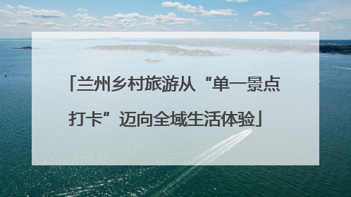 兰州乡村旅游从“单一景点打卡”迈向全域生活体验