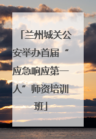 兰州城关公安举办首届“应急响应第一人”师资培训班