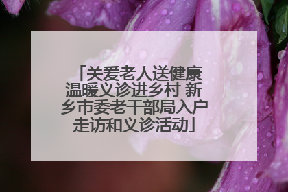 关爱老人送健康 温暖义诊进乡村 新乡市委老干部局入户走访和义诊活动