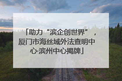助力“滨企创世界”，厦门市海丝域外法查明中心·滨州中心揭牌