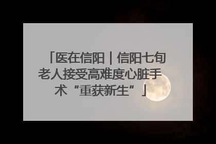 医在信阳｜信阳七旬老人接受高难度心脏手术“重获新生”