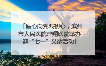 医心向党践初心，滨州市人民医院建翔医院举办迎“七一”义诊活动