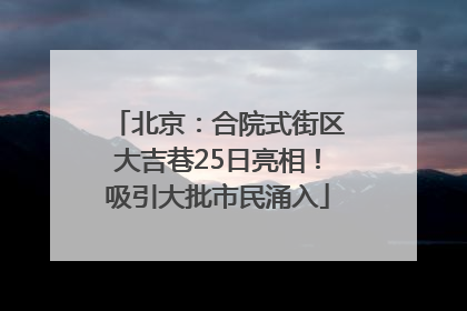 北京：合院式街区大吉巷25日亮相！吸引大批市民涌入
