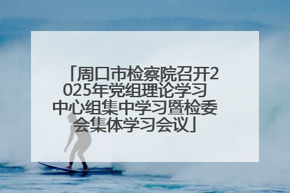 周口市检察院召开2025年党组理论学习中心组集中学习暨检委会集体学习会议