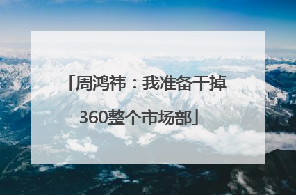 周鸿祎：我准备干掉360整个市场部