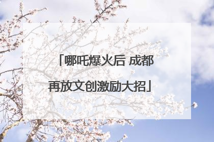哪吒爆火后 成都再放文创激励大招