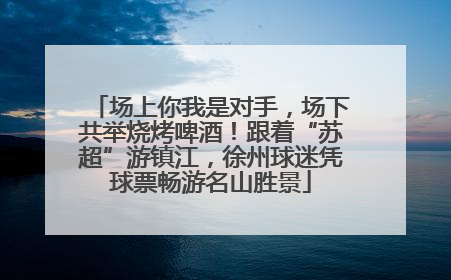 场上你我是对手，场下共举烧烤啤酒！跟着“苏超”游镇江，徐州球迷凭球票畅游名山胜景
