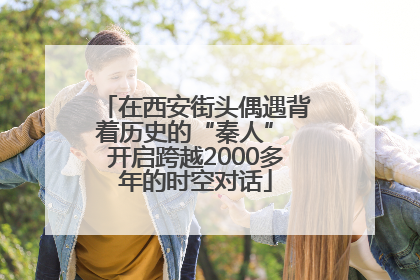 在西安街头偶遇背着历史的“秦人” 开启跨越2000多年的时空对话