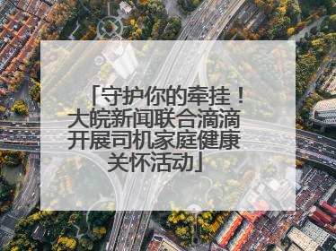 守护你的牵挂！大皖新闻联合滴滴开展司机家庭健康关怀活动