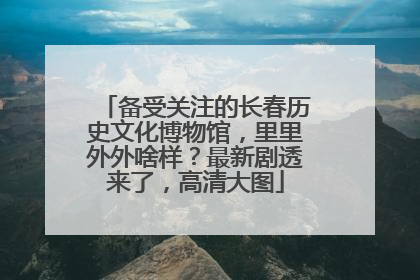 备受关注的长春历史文化博物馆，里里外外啥样？最新剧透来了，高清大图