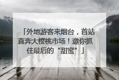 外地游客来烟台，首站直奔大樱桃市场！邀你抓住最后的“甜蜜”