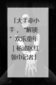 大手牵小手，“解锁”欢乐童年｜杨浦区红领巾记者