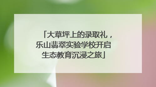 大草坪上的录取礼，乐山翡翠实验学校开启生态教育沉浸之旅