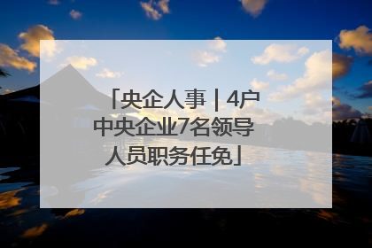 央企人事｜4户中央企业7名领导人员职务任免
