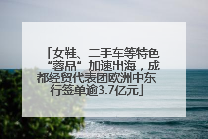 女鞋、二手车等特色“蓉品”加速出海，成都经贸代表团欧洲中东行签单逾3.7亿元