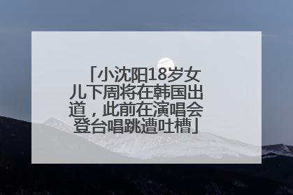 小沈阳18岁女儿下周将在韩国出道，此前在演唱会登台唱跳遭吐槽