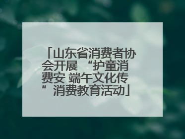 山东省消费者协会开展 “护童消费安 端午文化传”消费教育活动