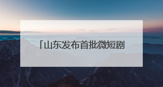 山东发布首批微短剧拍摄取景地、摄制地，29家单位上榜