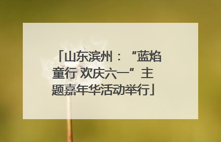 山东滨州：“蓝焰童行 欢庆六一”主题嘉年华活动举行