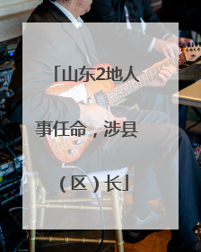 山东2地人事任命，涉县（区）长