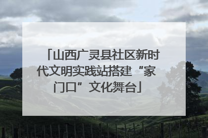 山西广灵县社区新时代文明实践站搭建“家门口”文化舞台