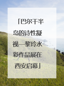 巴尔干半岛的诗性凝视—黎玲水彩作品展在西安启幕