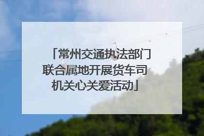 常州交通执法部门联合属地开展货车司机关心关爱活动
