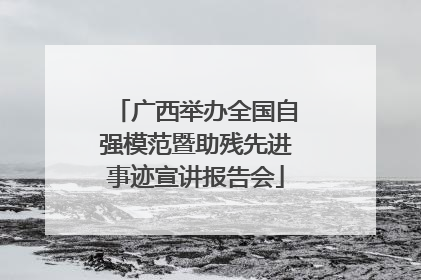 广西举办全国自强模范暨助残先进事迹宣讲报告会