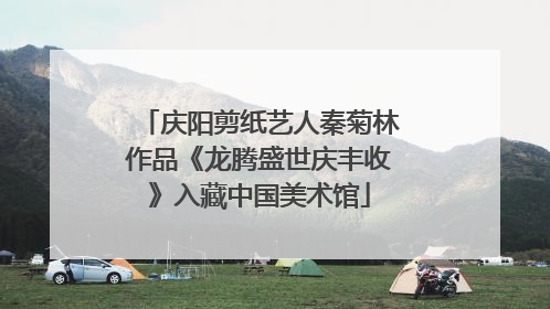 庆阳剪纸艺人秦菊林作品《龙腾盛世庆丰收》入藏中国美术馆