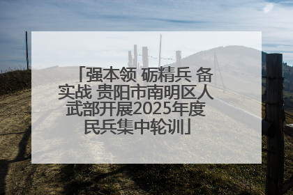 强本领 砺精兵 备实战 贵阳市南明区人武部开展2025年度民兵集中轮训