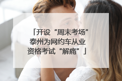 开设“周末考场” 泰州为网约车从业资格考试“解痛”