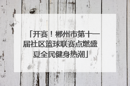 开赛！郴州市第十一届社区篮球联赛点燃盛夏全民健身热潮