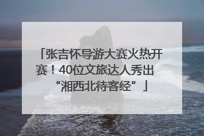 张吉怀导游大赛火热开赛！40位文旅达人秀出“湘西北待客经”
