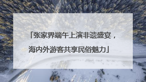 张家界端午上演非遗盛宴，海内外游客共享民俗魅力