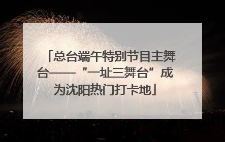 总台端午特别节目主舞台——“一址三舞台”成为沈阳热门打卡地