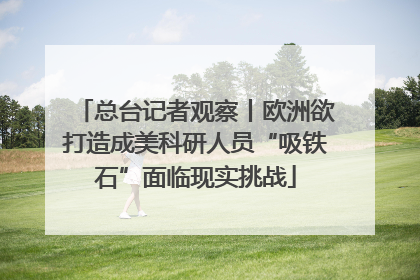 总台记者观察丨欧洲欲打造成美科研人员“吸铁石”面临现实挑战