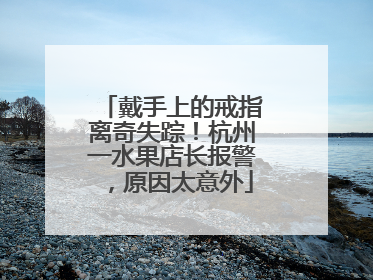 戴手上的戒指离奇失踪！杭州一水果店长报警，原因太意外
