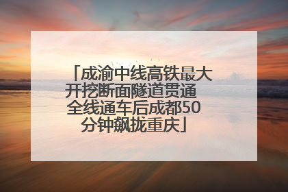 成渝中线高铁最大开挖断面隧道贯通 全线通车后成都50分钟飙拢重庆