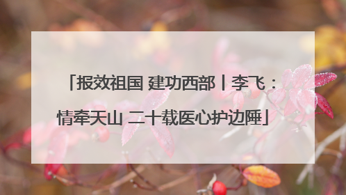 报效祖国 建功西部丨李飞：情牵天山 二十载医心护边陲