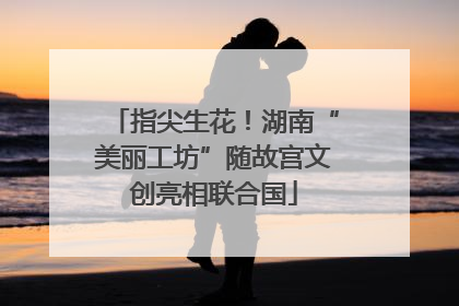 指尖生花！湖南“美丽工坊”随故宫文创亮相联合国