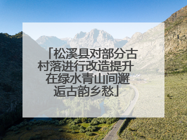 松溪县对部分古村落进行改造提升 在绿水青山间邂逅古韵乡愁