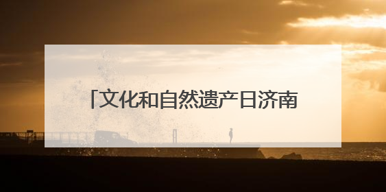 文化和自然遗产日济南非遗放大招！沉浸式解锁“泉式生活”新玩法