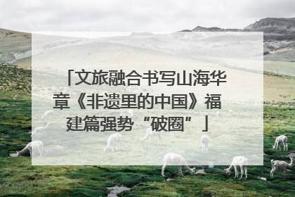 文旅融合书写山海华章《非遗里的中国》福建篇强势“破圈”