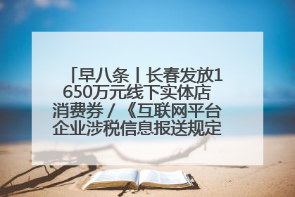 早八条丨长春发放1650万元线下实体店消费券／《互联网平台企业涉税信息报送规定》正式施行