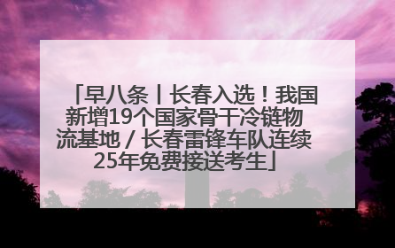早八条丨长春入选！我国新增19个国家骨干冷链物流基地／长春雷锋车队连续25年免费接送考生
