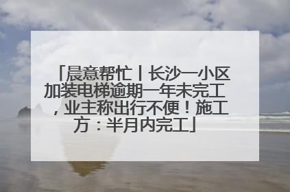 晨意帮忙丨长沙一小区加装电梯逾期一年未完工，业主称出行不便！施工方：半月内完工