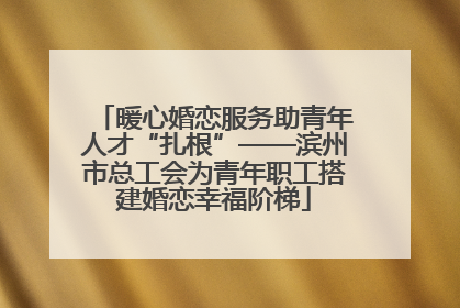 暖心婚恋服务助青年人才“扎根”——滨州市总工会为青年职工搭建婚恋幸福阶梯