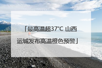 最高温超37℃ 山西运城发布高温橙色预警