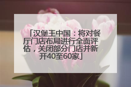 汉堡王中国：将对餐厅门店布局进行全面评估，关闭部分门店并新开40至60家